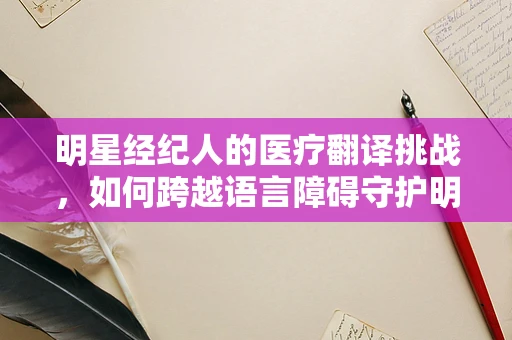 明星经纪人的医疗翻译挑战，如何跨越语言障碍守护明星健康？