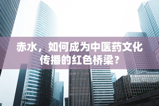 赤水，如何成为中医药文化传播的红色桥梁？