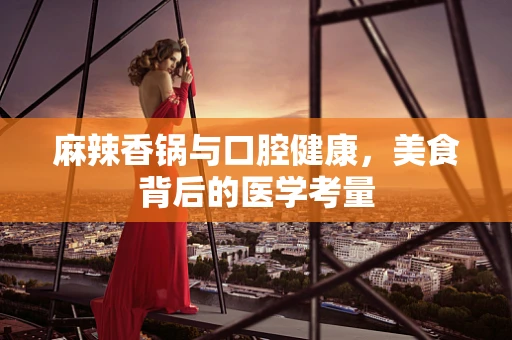麻辣香锅与口腔健康，美食背后的医学考量