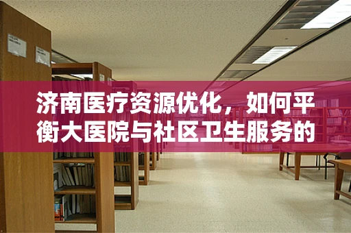 济南医疗资源优化，如何平衡大医院与社区卫生服务的角色？