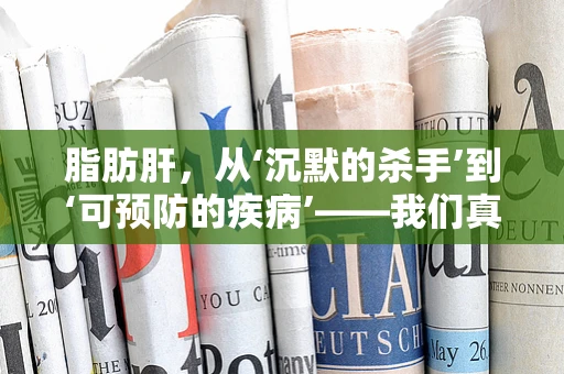 脂肪肝，从‘沉默的杀手’到‘可预防的疾病’——我们真的了解它吗？