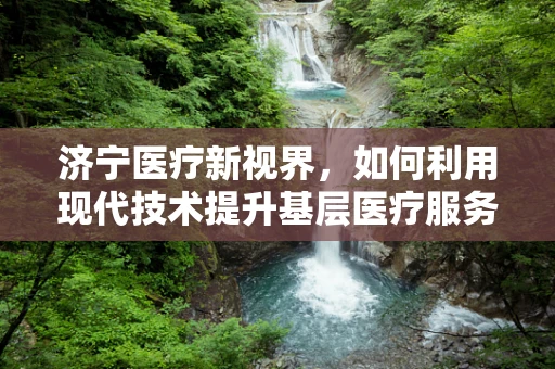济宁医疗新视界，如何利用现代技术提升基层医疗服务？