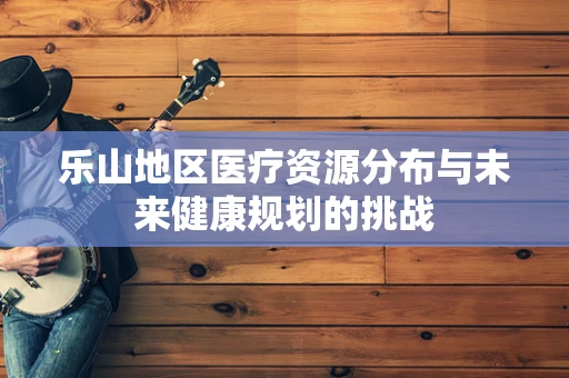 乐山地区医疗资源分布与未来健康规划的挑战