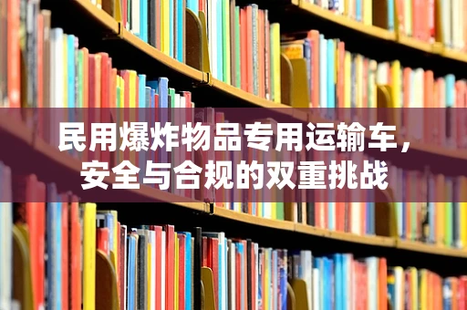 民用爆炸物品专用运输车，安全与合规的双重挑战