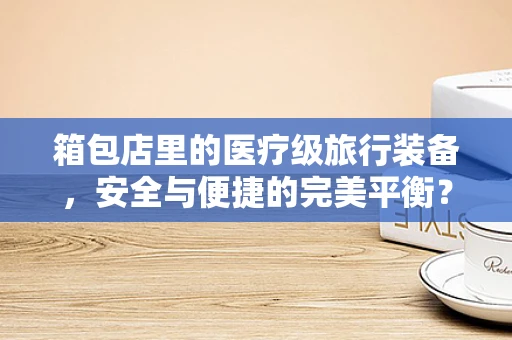 箱包店里的医疗级旅行装备，安全与便捷的完美平衡？