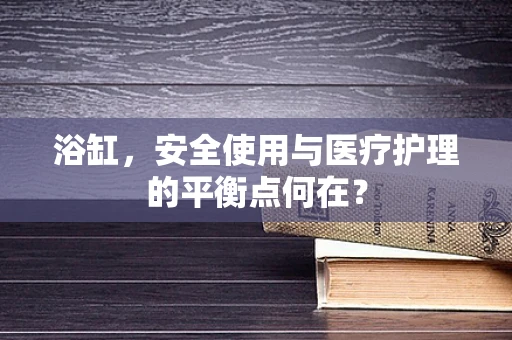 浴缸，安全使用与医疗护理的平衡点何在？