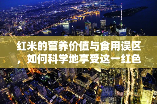 红米的营养价值与食用误区，如何科学地享受这一红色瑰宝？