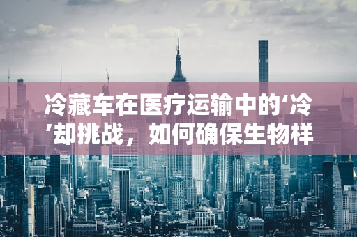 冷藏车在医疗运输中的‘冷’却挑战，如何确保生物样本的‘鲜活’送达？