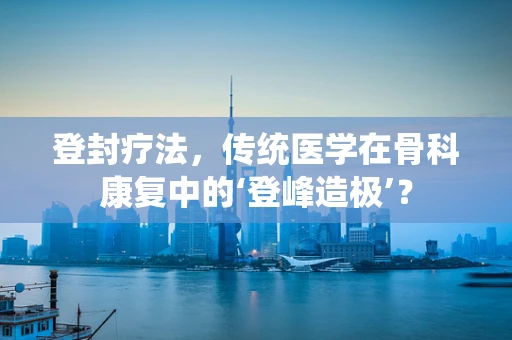 登封疗法，传统医学在骨科康复中的‘登峰造极’？