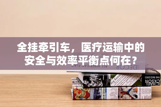 全挂牵引车，医疗运输中的安全与效率平衡点何在？