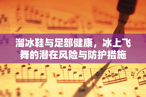 溜冰鞋与足部健康，冰上飞舞的潜在风险与防护措施