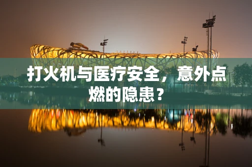打火机与医疗安全，意外点燃的隐患？