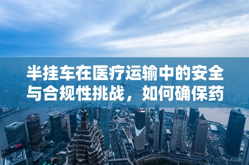 半挂车在医疗运输中的安全与合规性挑战，如何确保药品与血液制品的冷链运输？