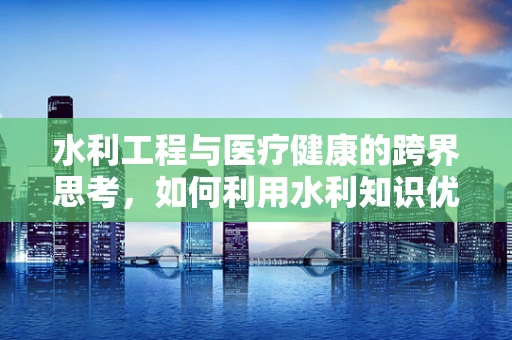 水利工程与医疗健康的跨界思考，如何利用水利知识优化医院设施？