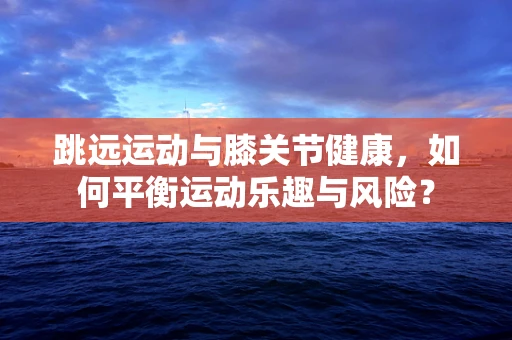 跳远运动与膝关节健康，如何平衡运动乐趣与风险？