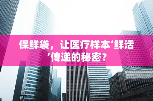 保鲜袋，让医疗样本‘鲜活’传递的秘密？