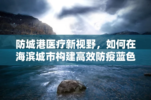 防城港医疗新视野，如何在海滨城市构建高效防疫蓝色防线？