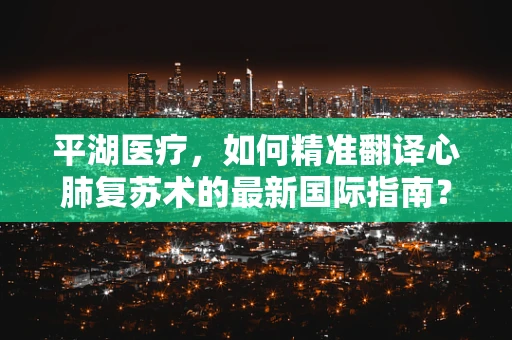 平湖医疗，如何精准翻译心肺复苏术的最新国际指南？