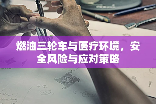 燃油三轮车与医疗环境，安全风险与应对策略