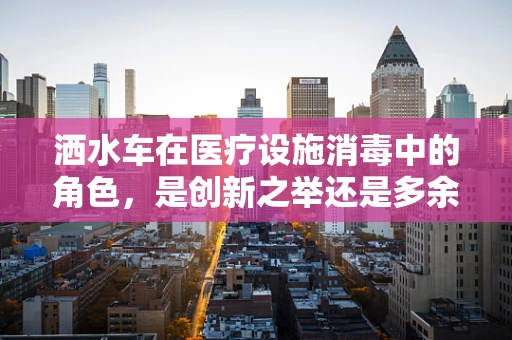 洒水车在医疗设施消毒中的角色，是创新之举还是多余之虑？