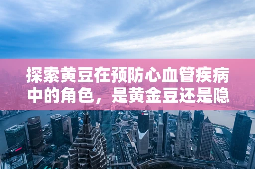 探索黄豆在预防心血管疾病中的角色，是黄金豆还是隐形威胁？
