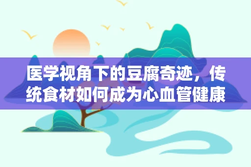 医学视角下的豆腐奇迹，传统食材如何成为心血管健康的守护者？