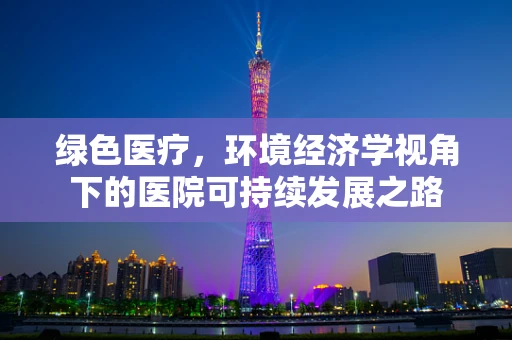 绿色医疗，环境经济学视角下的医院可持续发展之路
