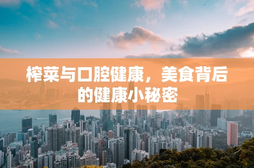 榨菜与口腔健康，美食背后的健康小秘密