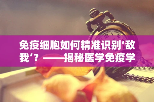 免疫细胞如何精准识别‘敌我’？——揭秘医学免疫学的奥秘