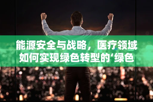 能源安全与战略，医疗领域如何实现绿色转型的‘绿色处方’？