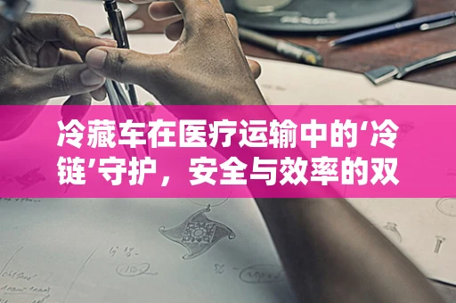 冷藏车在医疗运输中的‘冷链’守护，安全与效率的双重挑战