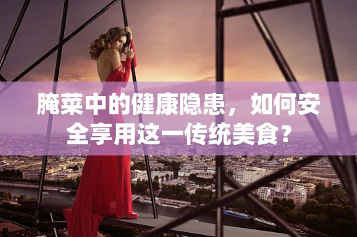腌菜中的健康隐患，如何安全享用这一传统美食？