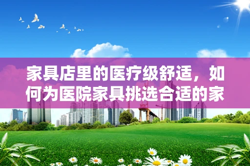 家具店里的医疗级舒适，如何为医院家具挑选合适的家居用品？
