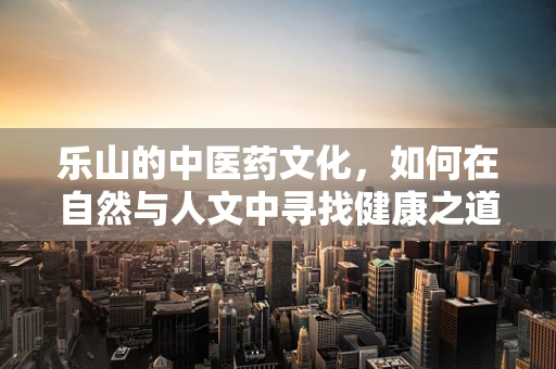 乐山的中医药文化，如何在自然与人文中寻找健康之道？