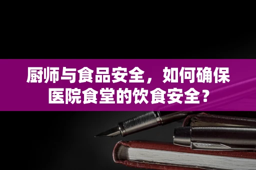 厨师与食品安全，如何确保医院食堂的饮食安全？