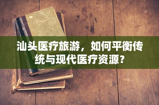 汕头医疗旅游，如何平衡传统与现代医疗资源？