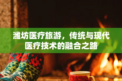 潍坊医疗旅游，传统与现代医疗技术的融合之路