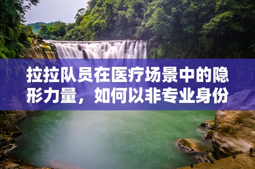 拉拉队员在医疗场景中的隐形力量，如何以非专业身份助力医疗团队？