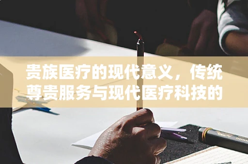 贵族医疗的现代意义，传统尊贵服务与现代医疗科技的融合