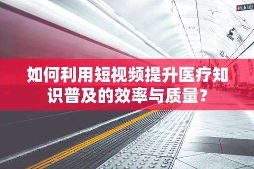 如何利用短视频提升医疗知识普及的效率与质量？