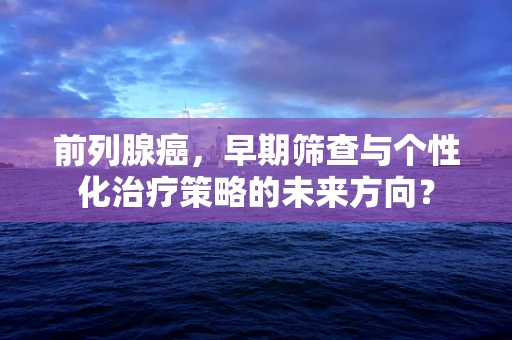 前列腺癌，早期筛查与个性化治疗策略的未来方向？