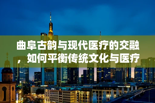曲阜古韵与现代医疗的交融，如何平衡传统文化与医疗翻译的精准性？