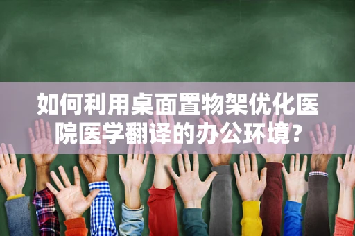 如何利用桌面置物架优化医院医学翻译的办公环境？