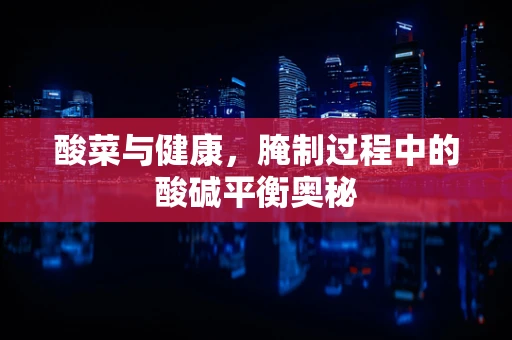 酸菜与健康，腌制过程中的酸碱平衡奥秘