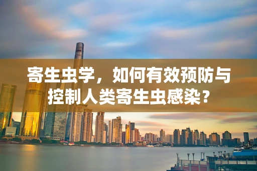 寄生虫学，如何有效预防与控制人类寄生虫感染？