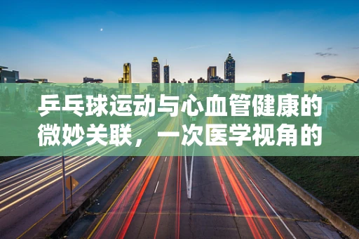 乒乓球运动与心血管健康的微妙关联，一次医学视角的探索