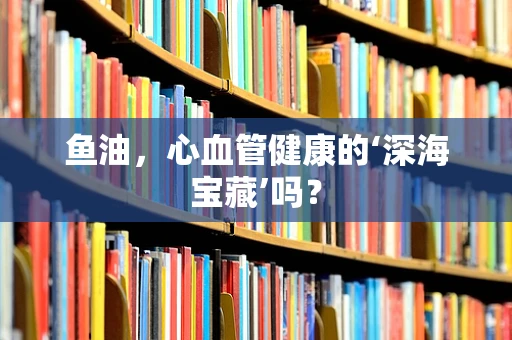 鱼油，心血管健康的‘深海宝藏’吗？