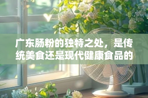 广东肠粉的独特之处，是传统美食还是现代健康食品的典范？