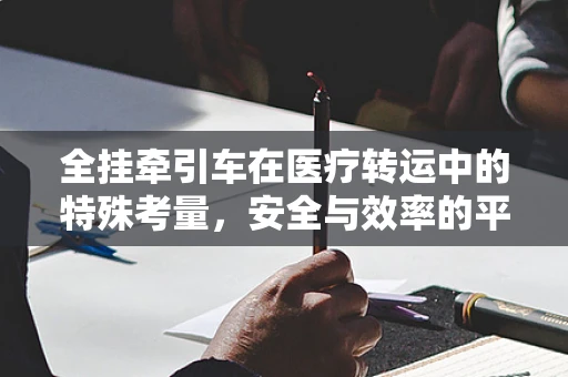 全挂牵引车在医疗转运中的特殊考量，安全与效率的平衡