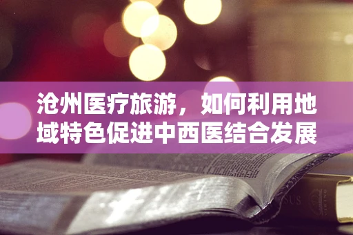 沧州医疗旅游，如何利用地域特色促进中西医结合发展？